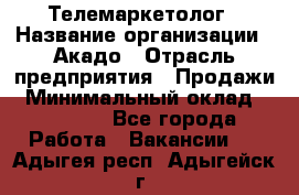 Телемаркетолог › Название организации ­ Акадо › Отрасль предприятия ­ Продажи › Минимальный оклад ­ 30 000 - Все города Работа » Вакансии   . Адыгея респ.,Адыгейск г.